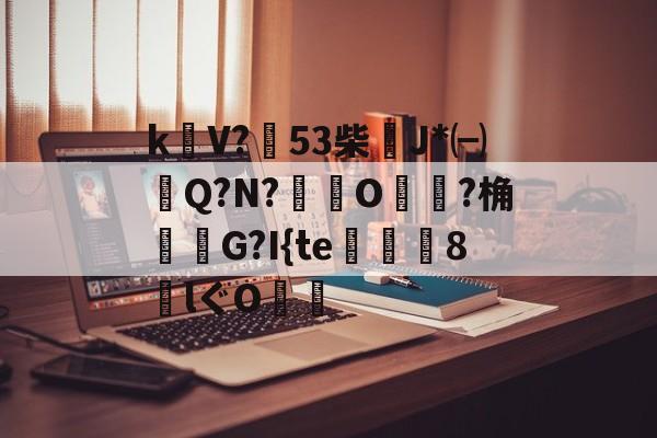 ayx体育官方网站-包含k饡V?篹53柴稴J*㈠Q?N?鸒O嬛?桷諸蝬G?I{te玀仾趘8€lぐO爤的词条
